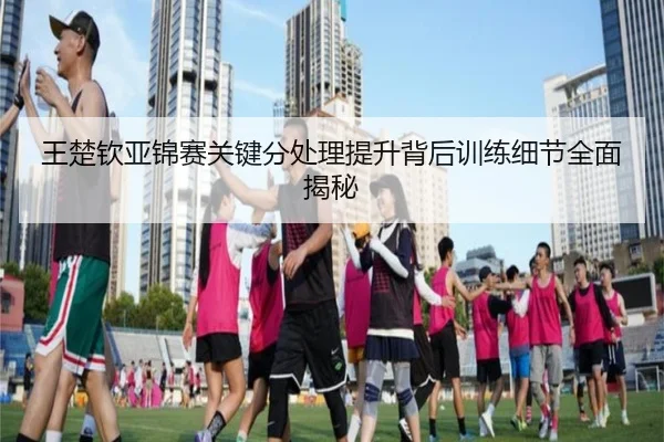 王楚钦亚锦赛关键分处理提升背后训练细节全面揭秘